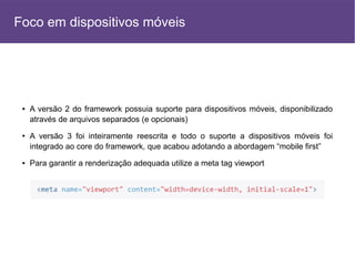 ● A versão 2 do framework possuia suporte para dispositivos móveis, disponibilizado
através de arquivos separados (e opcionais)
● A versão 3 foi inteiramente reescrita e todo o suporte a dispositivos móveis foi
integrado ao core do framework, que acabou adotando a abordagem “mobile first”
● Para garantir a renderização adequada utilize a meta tag viewport
Foco em dispositivos móveis
 