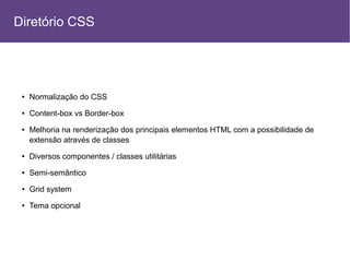 ● Normalização do CSS
● Content-box vs Border-box
● Melhoria na renderização dos principais elementos HTML com a possibilidade de
extensão através de classes
● Diversos componentes / classes utilitárias
● Semi-semântico
● Grid system
● Tema opcional
Diretório CSS
 