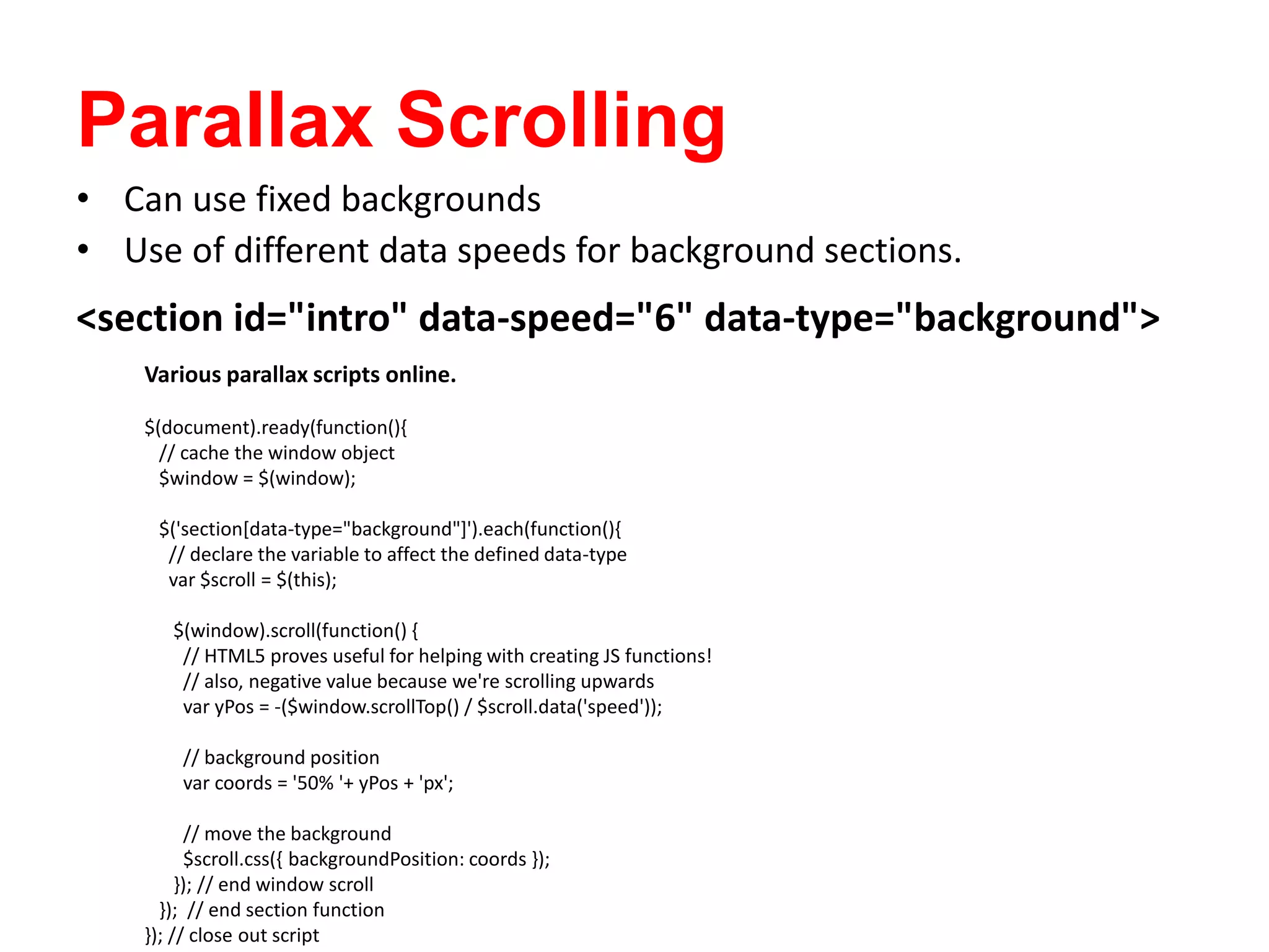 Parallax Scrolling
<section id="intro" data-speed="6" data-type="background">
• Can use fixed backgrounds
• Use of different data speeds for background sections.
Various parallax scripts online.
$(document).ready(function(){
// cache the window object
$window = $(window);
$('section[data-type="background"]').each(function(){
// declare the variable to affect the defined data-type
var $scroll = $(this);
$(window).scroll(function() {
// HTML5 proves useful for helping with creating JS functions!
// also, negative value because we're scrolling upwards
var yPos = -($window.scrollTop() / $scroll.data('speed'));
// background position
var coords = '50% '+ yPos + 'px';
// move the background
$scroll.css({ backgroundPosition: coords });
}); // end window scroll
}); // end section function
}); // close out script
 