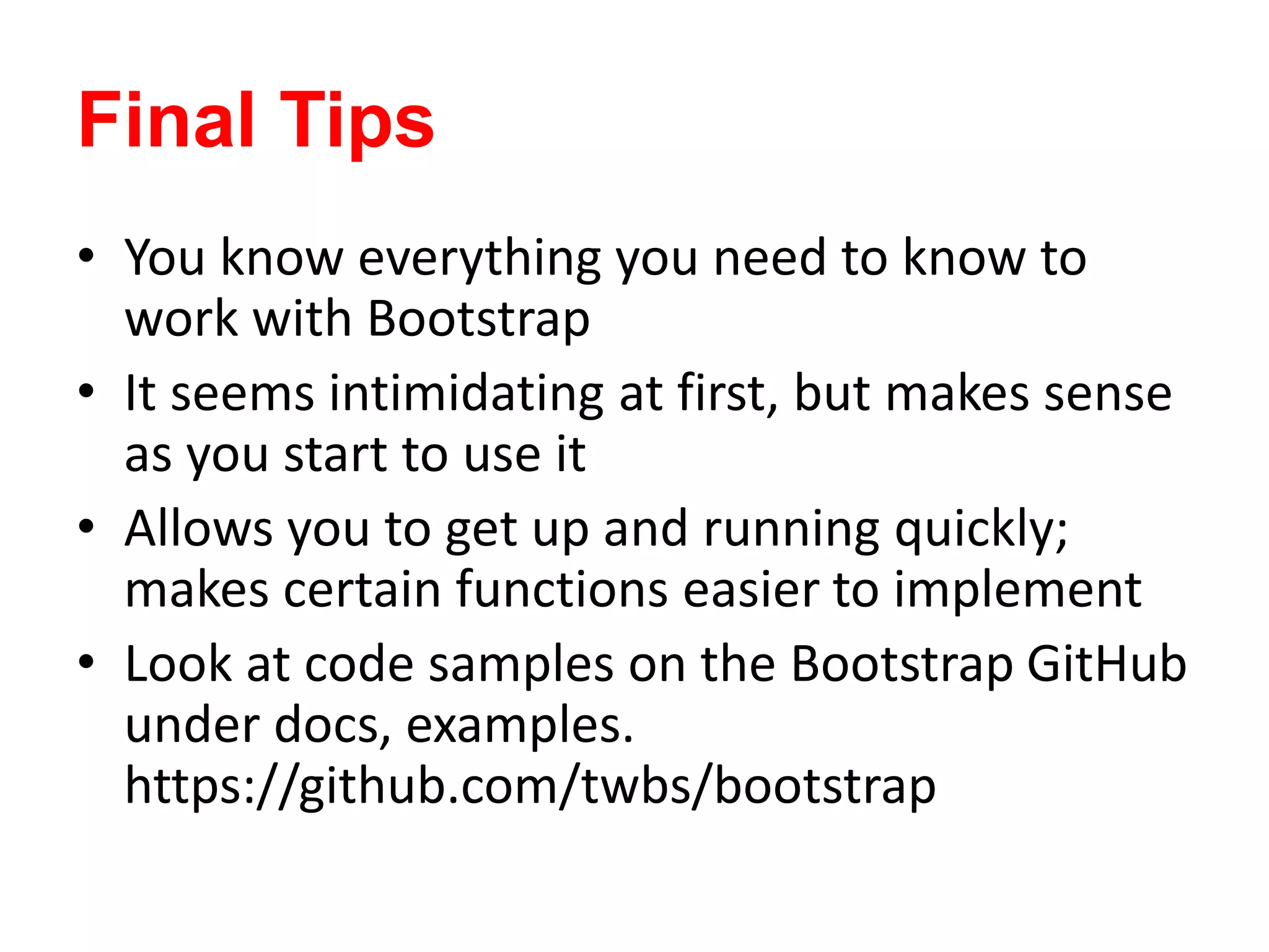 Final Tips
• You know everything you need to know to
work with Bootstrap
• It seems intimidating at first, but makes sense
as you start to use it
• Allows you to get up and running quickly;
makes certain functions easier to implement
• Look at code samples on the Bootstrap GitHub
under docs, examples.
https://github.com/twbs/bootstrap
 