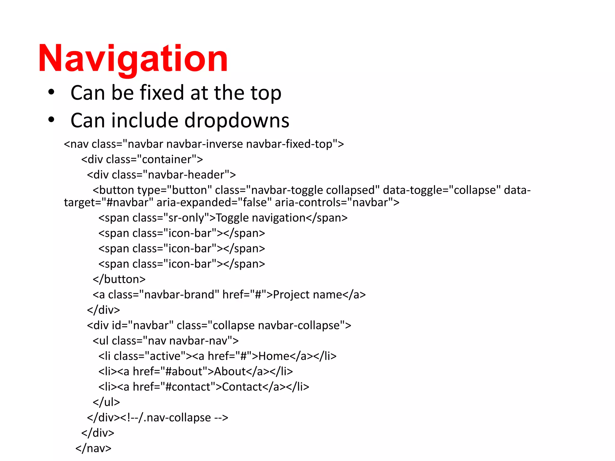 Navigation
<nav class="navbar navbar-inverse navbar-fixed-top">
<div class="container">
<div class="navbar-header">
<button type="button" class="navbar-toggle collapsed" data-toggle="collapse" data-
target="#navbar" aria-expanded="false" aria-controls="navbar">
<span class="sr-only">Toggle navigation</span>
<span class="icon-bar"></span>
<span class="icon-bar"></span>
<span class="icon-bar"></span>
</button>
<a class="navbar-brand" href="#">Project name</a>
</div>
<div id="navbar" class="collapse navbar-collapse">
<ul class="nav navbar-nav">
<li class="active"><a href="#">Home</a></li>
<li><a href="#about">About</a></li>
<li><a href="#contact">Contact</a></li>
</ul>
</div><!--/.nav-collapse -->
</div>
</nav>
• Can be fixed at the top
• Can include dropdowns
 