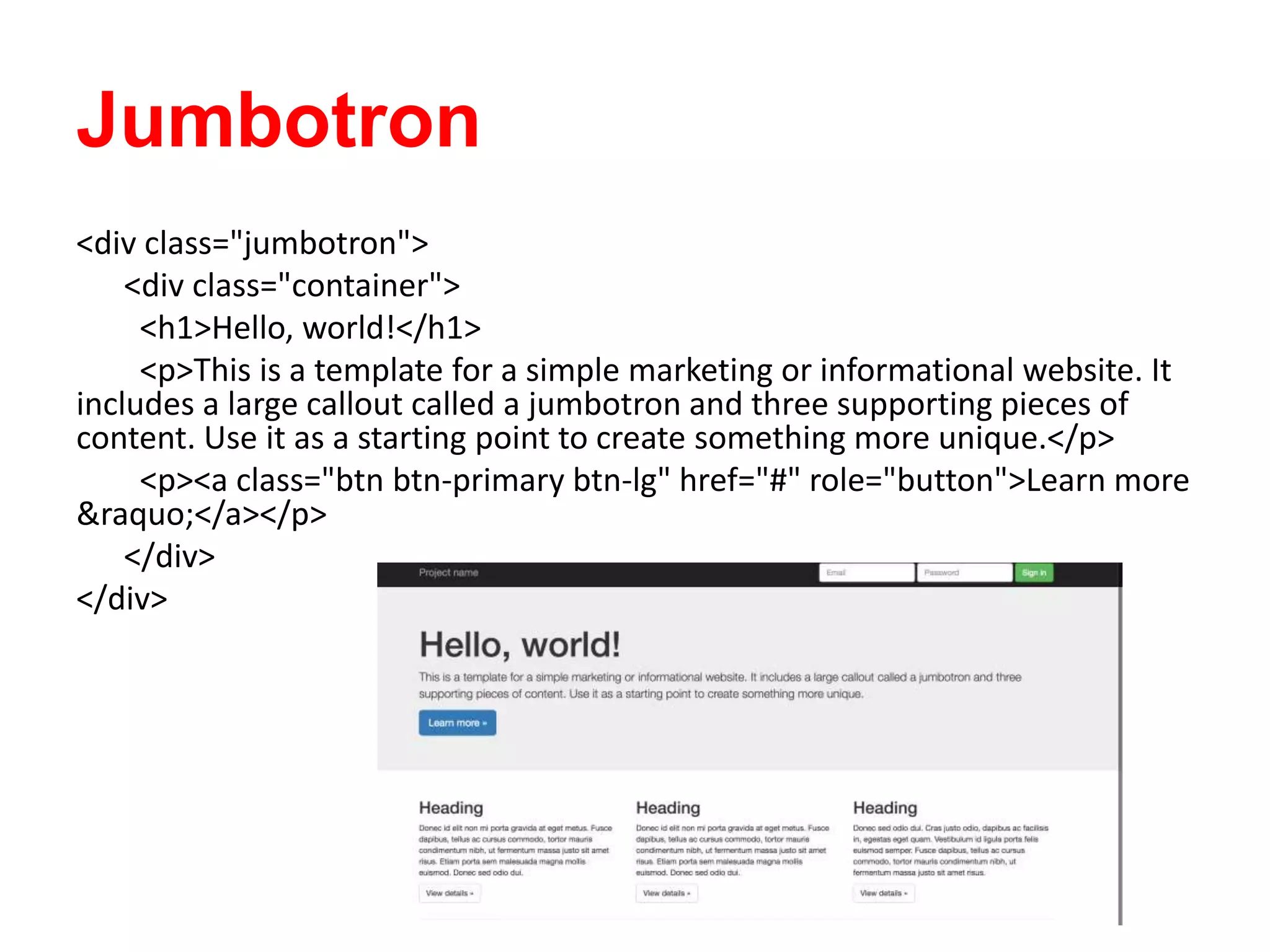Jumbotron
<div class="jumbotron">
<div class="container">
<h1>Hello, world!</h1>
<p>This is a template for a simple marketing or informational website. It
includes a large callout called a jumbotron and three supporting pieces of
content. Use it as a starting point to create something more unique.</p>
<p><a class="btn btn-primary btn-lg" href="#" role="button">Learn more
&raquo;</a></p>
</div>
</div>
 