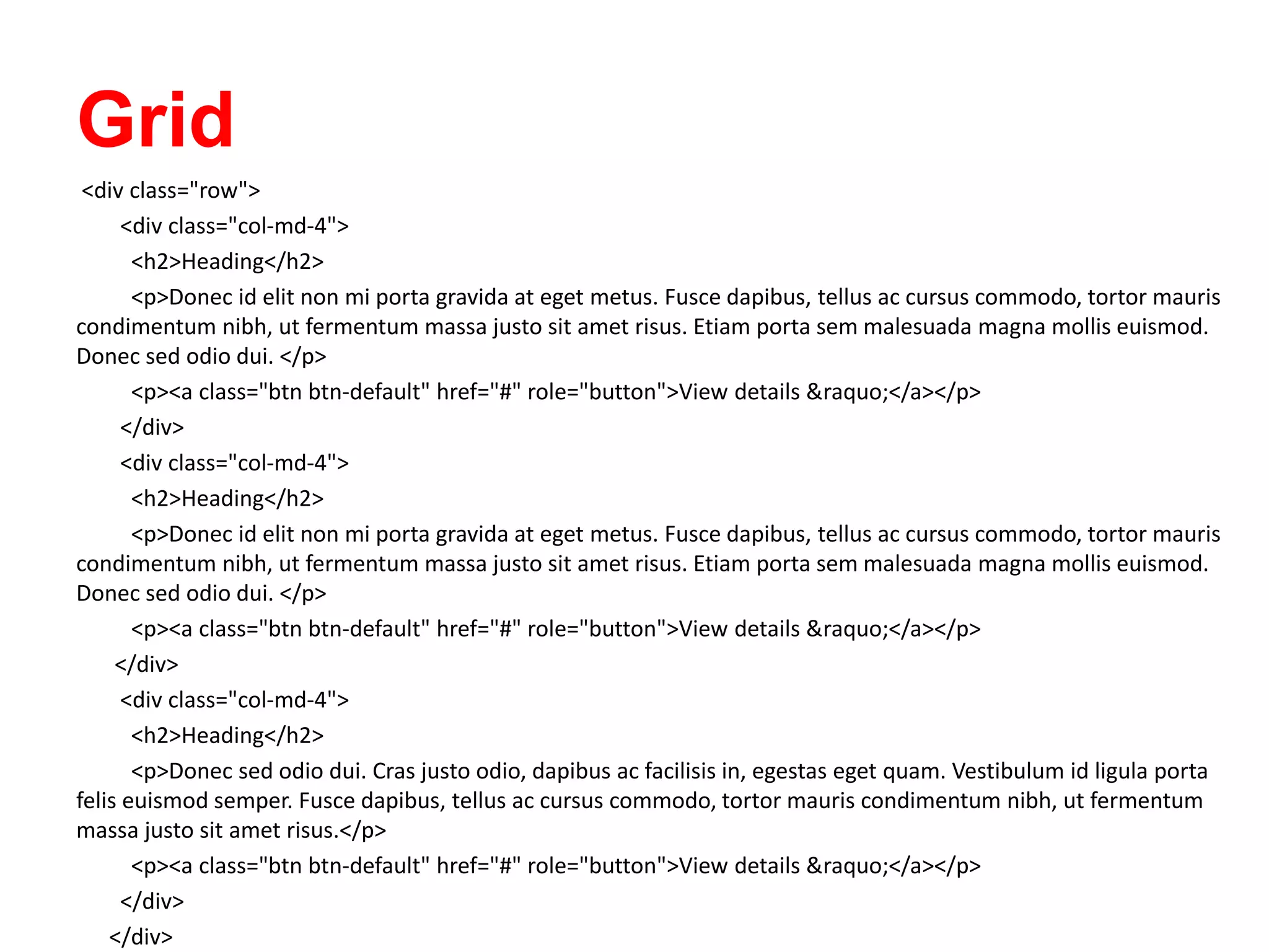 Grid
<div class="row">
<div class="col-md-4">
<h2>Heading</h2>
<p>Donec id elit non mi porta gravida at eget metus. Fusce dapibus, tellus ac cursus commodo, tortor mauris
condimentum nibh, ut fermentum massa justo sit amet risus. Etiam porta sem malesuada magna mollis euismod.
Donec sed odio dui. </p>
<p><a class="btn btn-default" href="#" role="button">View details &raquo;</a></p>
</div>
<div class="col-md-4">
<h2>Heading</h2>
<p>Donec id elit non mi porta gravida at eget metus. Fusce dapibus, tellus ac cursus commodo, tortor mauris
condimentum nibh, ut fermentum massa justo sit amet risus. Etiam porta sem malesuada magna mollis euismod.
Donec sed odio dui. </p>
<p><a class="btn btn-default" href="#" role="button">View details &raquo;</a></p>
</div>
<div class="col-md-4">
<h2>Heading</h2>
<p>Donec sed odio dui. Cras justo odio, dapibus ac facilisis in, egestas eget quam. Vestibulum id ligula porta
felis euismod semper. Fusce dapibus, tellus ac cursus commodo, tortor mauris condimentum nibh, ut fermentum
massa justo sit amet risus.</p>
<p><a class="btn btn-default" href="#" role="button">View details &raquo;</a></p>
</div>
</div>
 