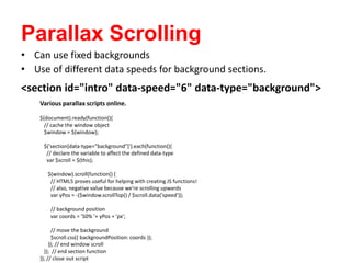 Parallax Scrolling
<section id="intro" data-speed="6" data-type="background">
• Can use fixed backgrounds
• Use of different data speeds for background sections.
Various parallax scripts online.
$(document).ready(function(){
// cache the window object
$window = $(window);
$('section[data-type="background"]').each(function(){
// declare the variable to affect the defined data-type
var $scroll = $(this);
$(window).scroll(function() {
// HTML5 proves useful for helping with creating JS functions!
// also, negative value because we're scrolling upwards
var yPos = -($window.scrollTop() / $scroll.data('speed'));
// background position
var coords = '50% '+ yPos + 'px';
// move the background
$scroll.css({ backgroundPosition: coords });
}); // end window scroll
}); // end section function
}); // close out script
 