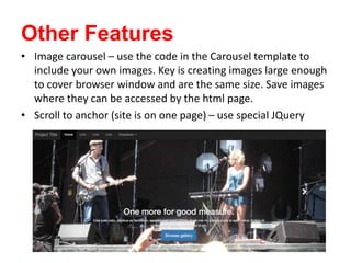 Other Features
• Image carousel – use the code in the Carousel template to
include your own images. Key is creating images large enough
to cover browser window and are the same size. Save images
where they can be accessed by the html page.
• Scroll to anchor (site is on one page) – use special JQuery
 