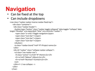 Navigation
<nav class="navbar navbar-inverse navbar-fixed-top">
<div class="container">
<div class="navbar-header">
<button type="button" class="navbar-toggle collapsed" data-toggle="collapse" data-
target="#navbar" aria-expanded="false" aria-controls="navbar">
<span class="sr-only">Toggle navigation</span>
<span class="icon-bar"></span>
<span class="icon-bar"></span>
<span class="icon-bar"></span>
</button>
<a class="navbar-brand" href="#">Project name</a>
</div>
<div id="navbar" class="collapse navbar-collapse">
<ul class="nav navbar-nav">
<li class="active"><a href="#">Home</a></li>
<li><a href="#about">About</a></li>
<li><a href="#contact">Contact</a></li>
</ul>
</div><!--/.nav-collapse -->
</div>
</nav>
• Can be fixed at the top
• Can include dropdowns
 
