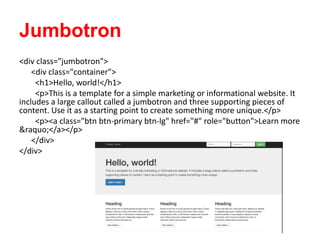 Jumbotron
<div class="jumbotron">
<div class="container">
<h1>Hello, world!</h1>
<p>This is a template for a simple marketing or informational website. It
includes a large callout called a jumbotron and three supporting pieces of
content. Use it as a starting point to create something more unique.</p>
<p><a class="btn btn-primary btn-lg" href="#" role="button">Learn more
&raquo;</a></p>
</div>
</div>
 