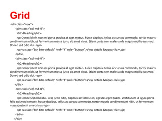 Grid
<div class="row">
<div class="col-md-4">
<h2>Heading</h2>
<p>Donec id elit non mi porta gravida at eget metus. Fusce dapibus, tellus ac cursus commodo, tortor mauris
condimentum nibh, ut fermentum massa justo sit amet risus. Etiam porta sem malesuada magna mollis euismod.
Donec sed odio dui. </p>
<p><a class="btn btn-default" href="#" role="button">View details &raquo;</a></p>
</div>
<div class="col-md-4">
<h2>Heading</h2>
<p>Donec id elit non mi porta gravida at eget metus. Fusce dapibus, tellus ac cursus commodo, tortor mauris
condimentum nibh, ut fermentum massa justo sit amet risus. Etiam porta sem malesuada magna mollis euismod.
Donec sed odio dui. </p>
<p><a class="btn btn-default" href="#" role="button">View details &raquo;</a></p>
</div>
<div class="col-md-4">
<h2>Heading</h2>
<p>Donec sed odio dui. Cras justo odio, dapibus ac facilisis in, egestas eget quam. Vestibulum id ligula porta
felis euismod semper. Fusce dapibus, tellus ac cursus commodo, tortor mauris condimentum nibh, ut fermentum
massa justo sit amet risus.</p>
<p><a class="btn btn-default" href="#" role="button">View details &raquo;</a></p>
</div>
</div>
 