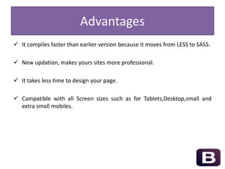 Advantages
 It compiles faster than earlier version because it moves from LESS to SASS.
 New updation, makes yours sites more professional.
 It takes less time to design your page.
 Campatible with all Screen sizes such as for Tablets,Desktop,small and
extra small mobiles.
 
