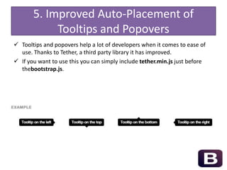5. Improved Auto-Placement of
Tooltips and Popovers
 Tooltips and popovers help a lot of developers when it comes to ease of
use. Thanks to Tether, a third party library it has improved.
 If you want to use this you can simply include tether.min.js just before
thebootstrap.js.
 