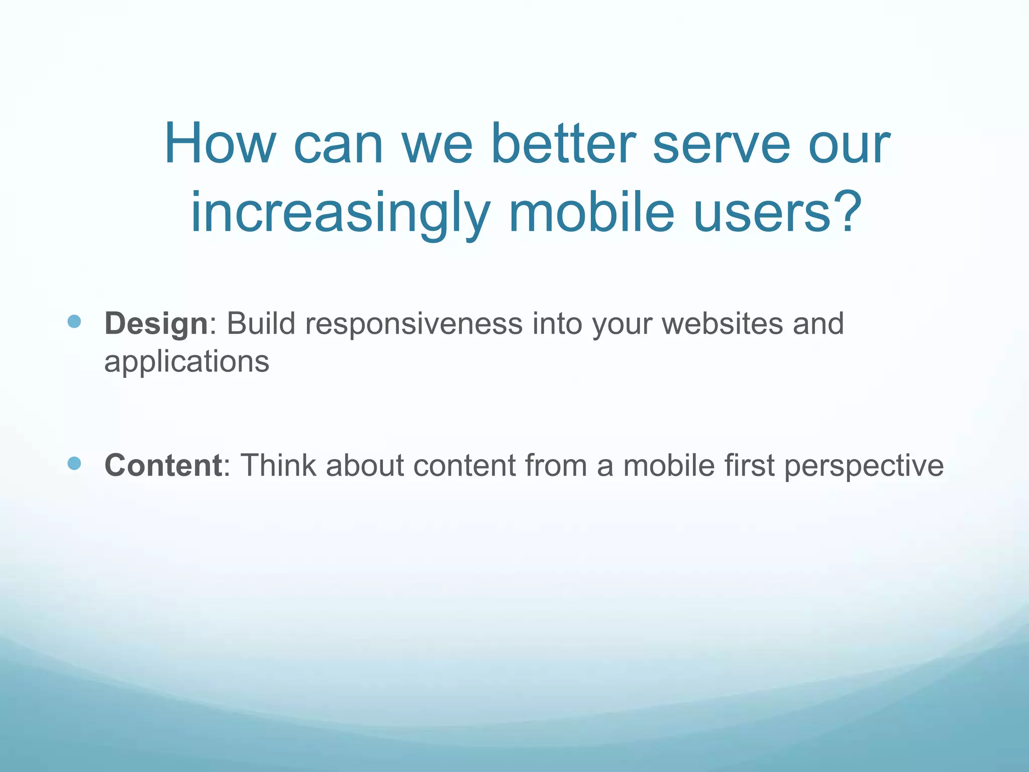 How can we better serve our
increasingly mobile users?
 Design: Build responsiveness into your websites and
applications
 Content: Think about content from a mobile first perspective
 