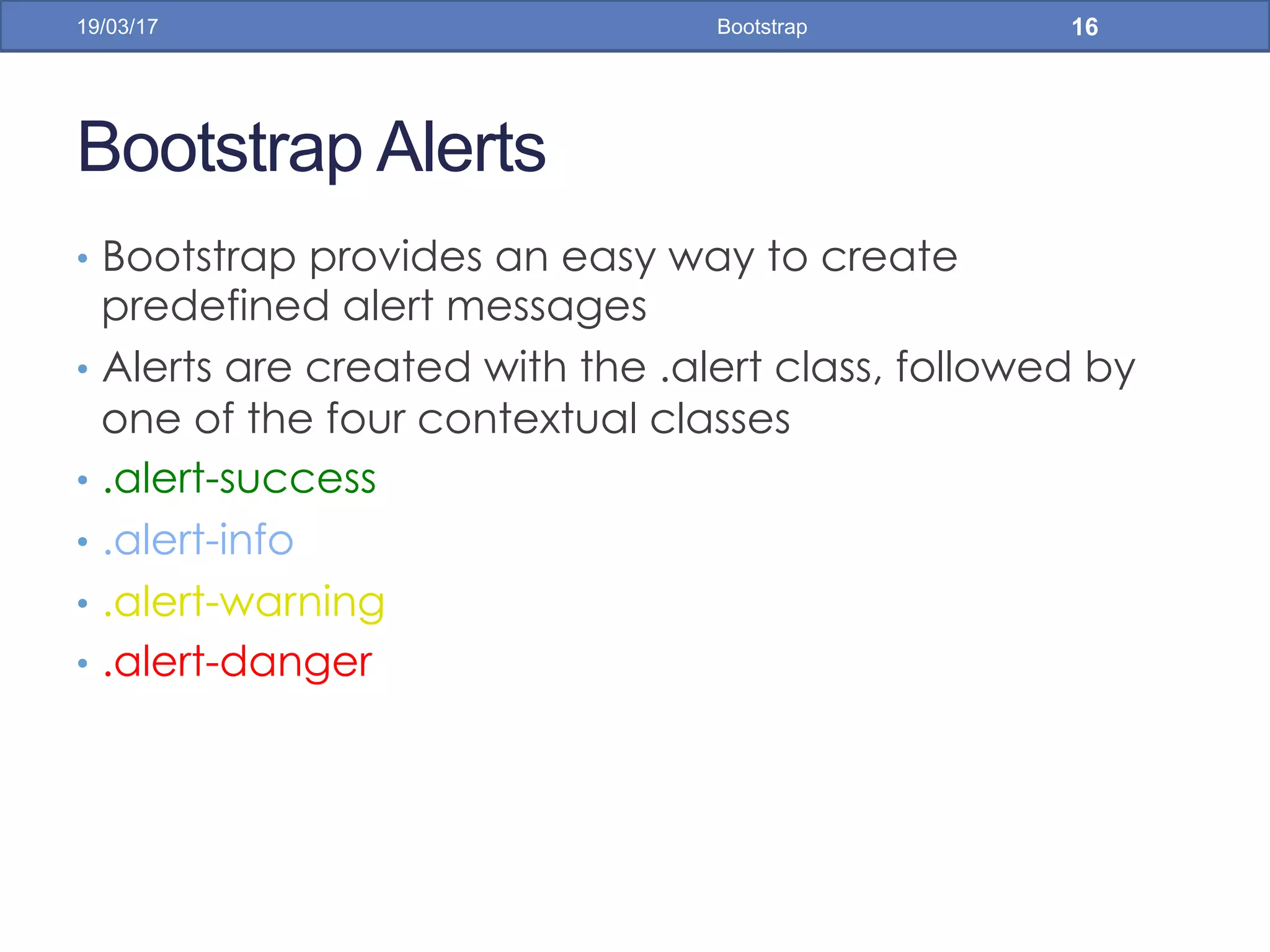 Bootstrap Alerts
•  Bootstrap provides an easy way to create
predefined alert messages
•  Alerts are created with the .alert class, followed by
one of the four contextual classes
•  .alert-success
•  .alert-info
•  .alert-warning
•  .alert-danger
19/03/17 Bootstrap 16
 