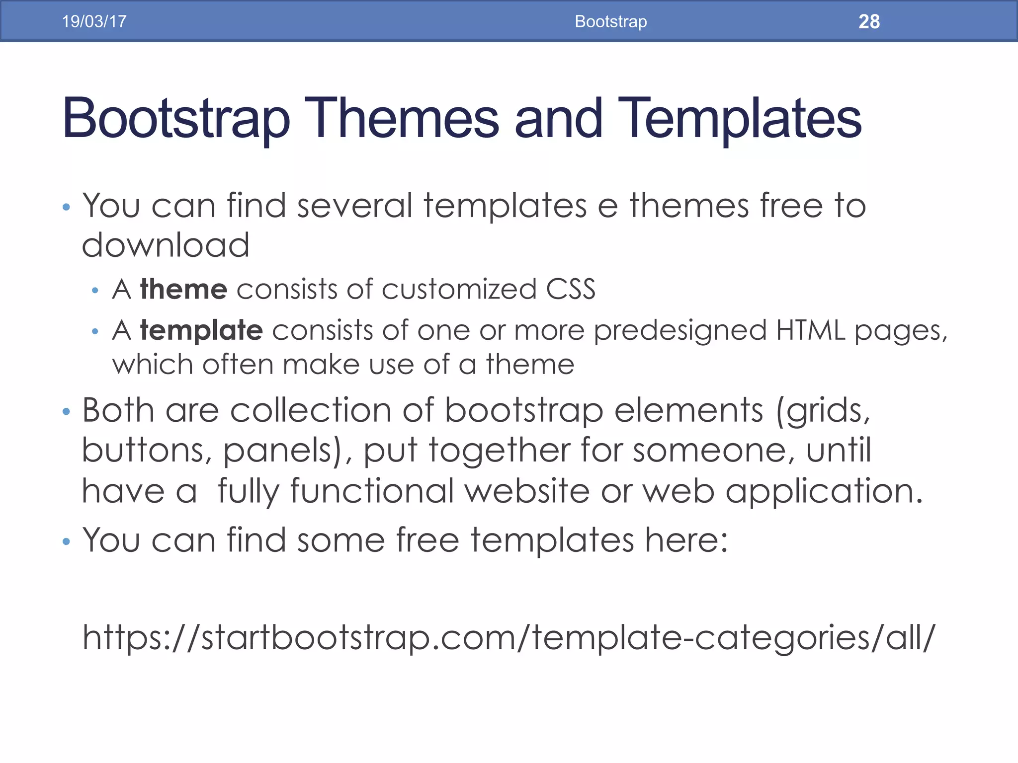 Bootstrap Themes and Templates
•  You can find several templates e themes free to
download
•  A theme consists of customized CSS
•  A template consists of one or more predesigned HTML pages,
which often make use of a theme
•  Both are collection of bootstrap elements (grids,
buttons, panels), put together for someone, until
have a fully functional website or web application.
•  You can find some free templates here:
https://startbootstrap.com/template-categories/all/
19/03/17 Bootstrap 28
 