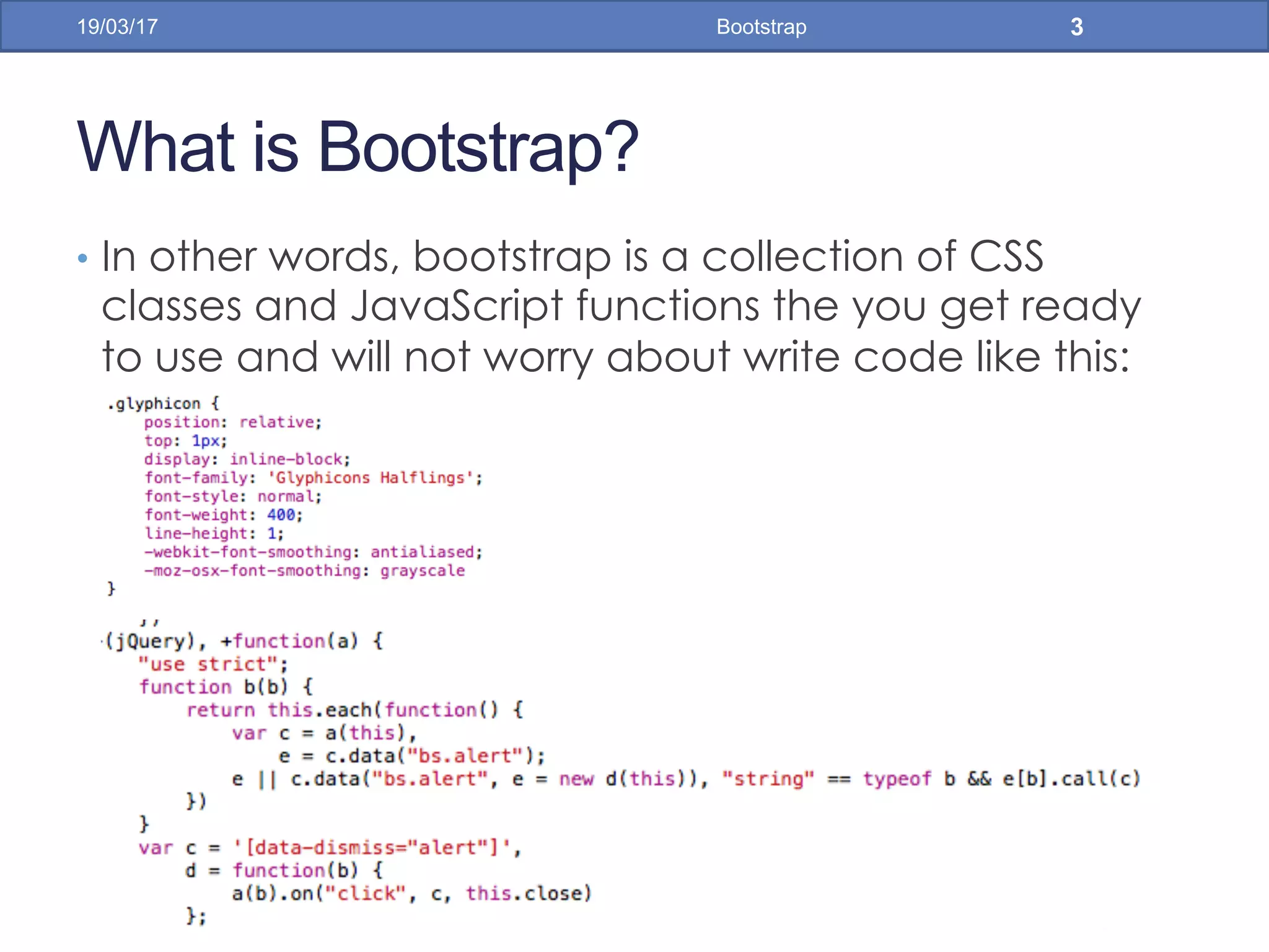 What is Bootstrap?
•  In other words, bootstrap is a collection of CSS
classes and JavaScript functions the you get ready
to use and will not worry about write code like this:
19/03/17 Bootstrap 3
 