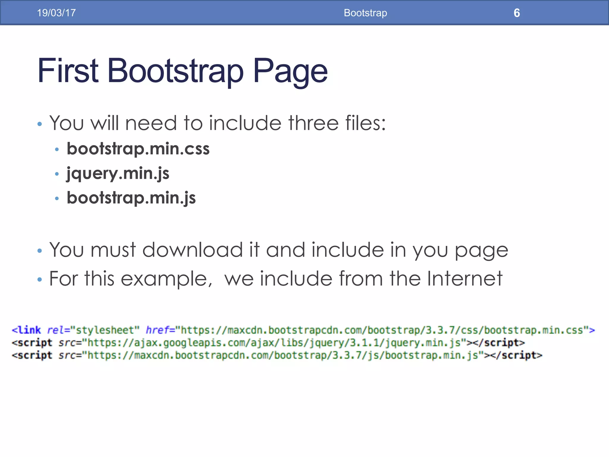 First Bootstrap Page
•  You will need to include three files:
•  bootstrap.min.css
•  jquery.min.js
•  bootstrap.min.js
•  You must download it and include in you page
•  For this example, we include from the Internet
19/03/17 Bootstrap 6
 