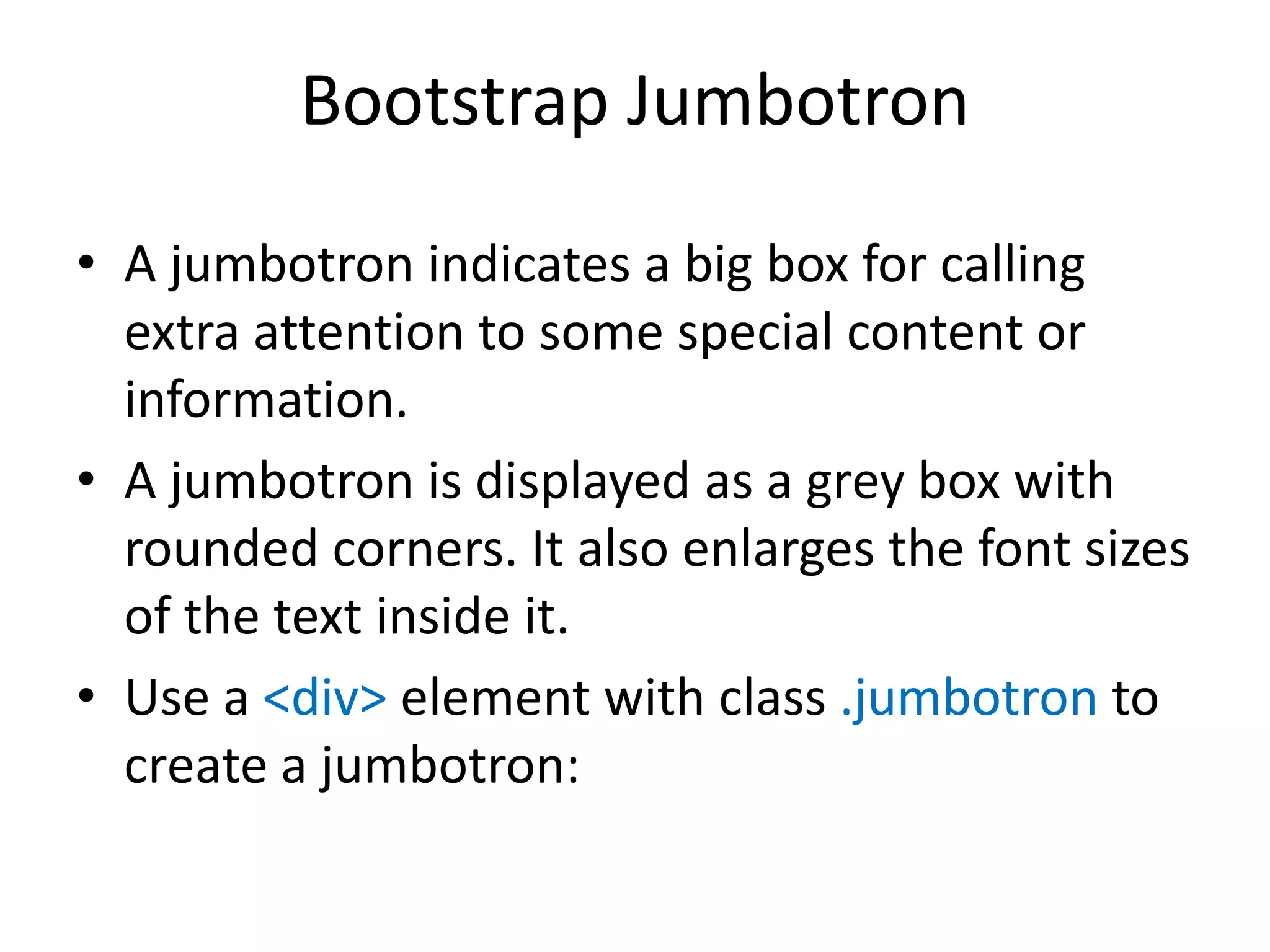 Bootstrap Jumbotron
• A jumbotron indicates a big box for calling
extra attention to some special content or
information.
• A jumbotron is displayed as a grey box with
rounded corners. It also enlarges the font sizes
of the text inside it.
• Use a <div> element with class .jumbotron to
create a jumbotron:
 