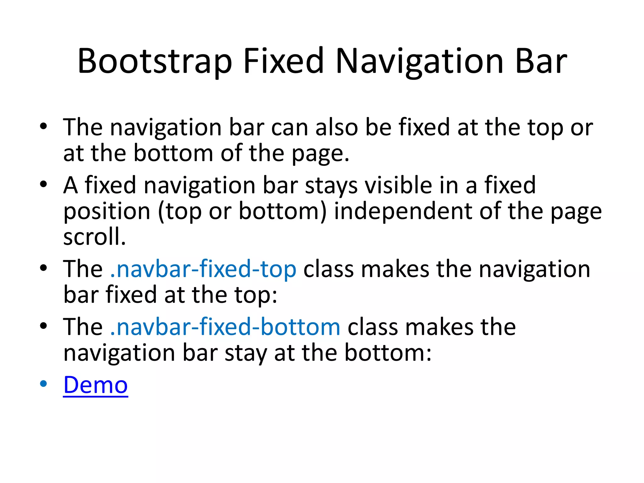 Bootstrap Fixed Navigation Bar
• The navigation bar can also be fixed at the top or
at the bottom of the page.
• A fixed navigation bar stays visible in a fixed
position (top or bottom) independent of the page
scroll.
• The .navbar-fixed-top class makes the navigation
bar fixed at the top:
• The .navbar-fixed-bottom class makes the
navigation bar stay at the bottom:
• Demo
 