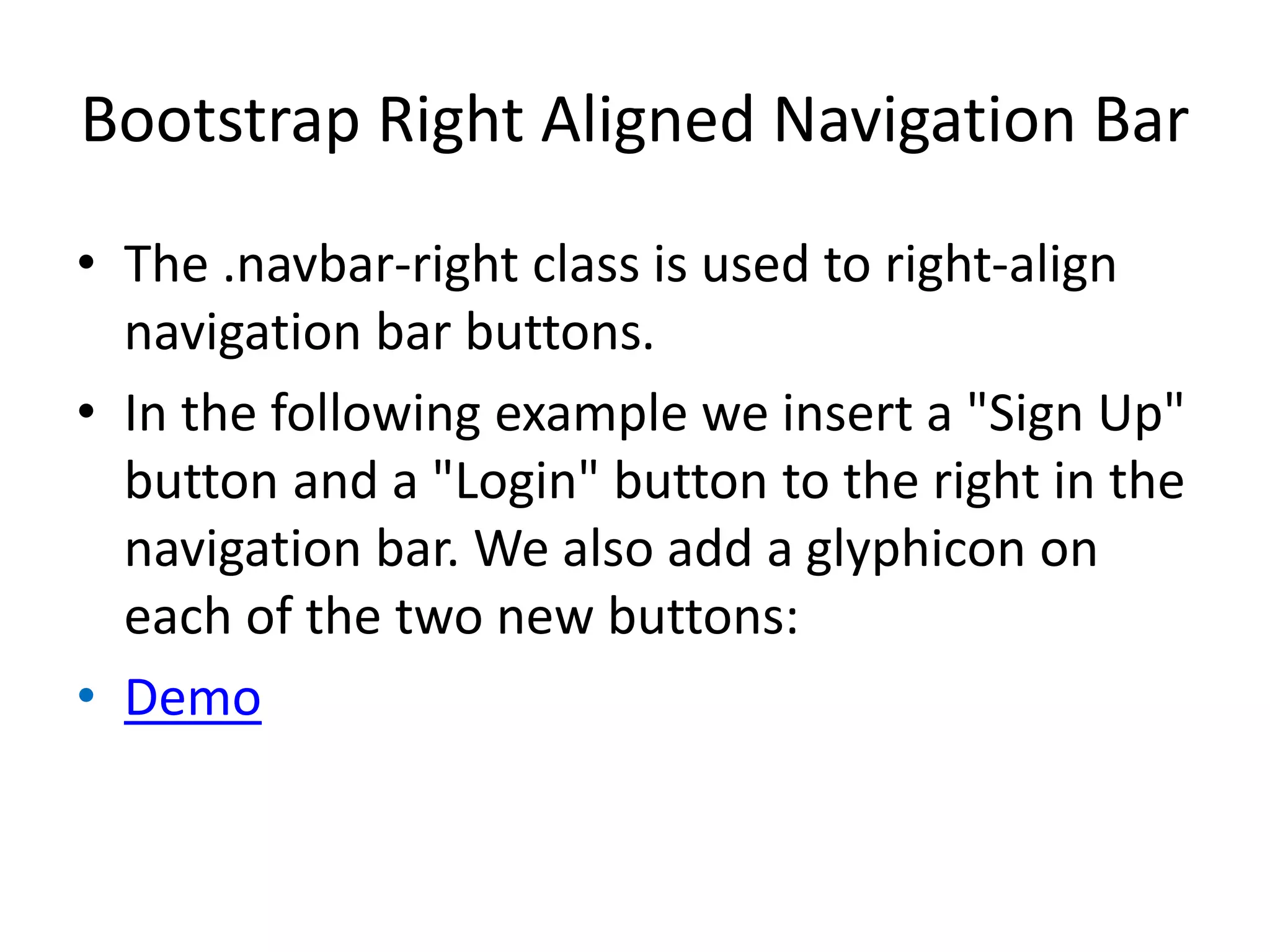 Bootstrap Right Aligned Navigation Bar
• The .navbar-right class is used to right-align
navigation bar buttons.
• In the following example we insert a "Sign Up"
button and a "Login" button to the right in the
navigation bar. We also add a glyphicon on
each of the two new buttons:
• Demo
 