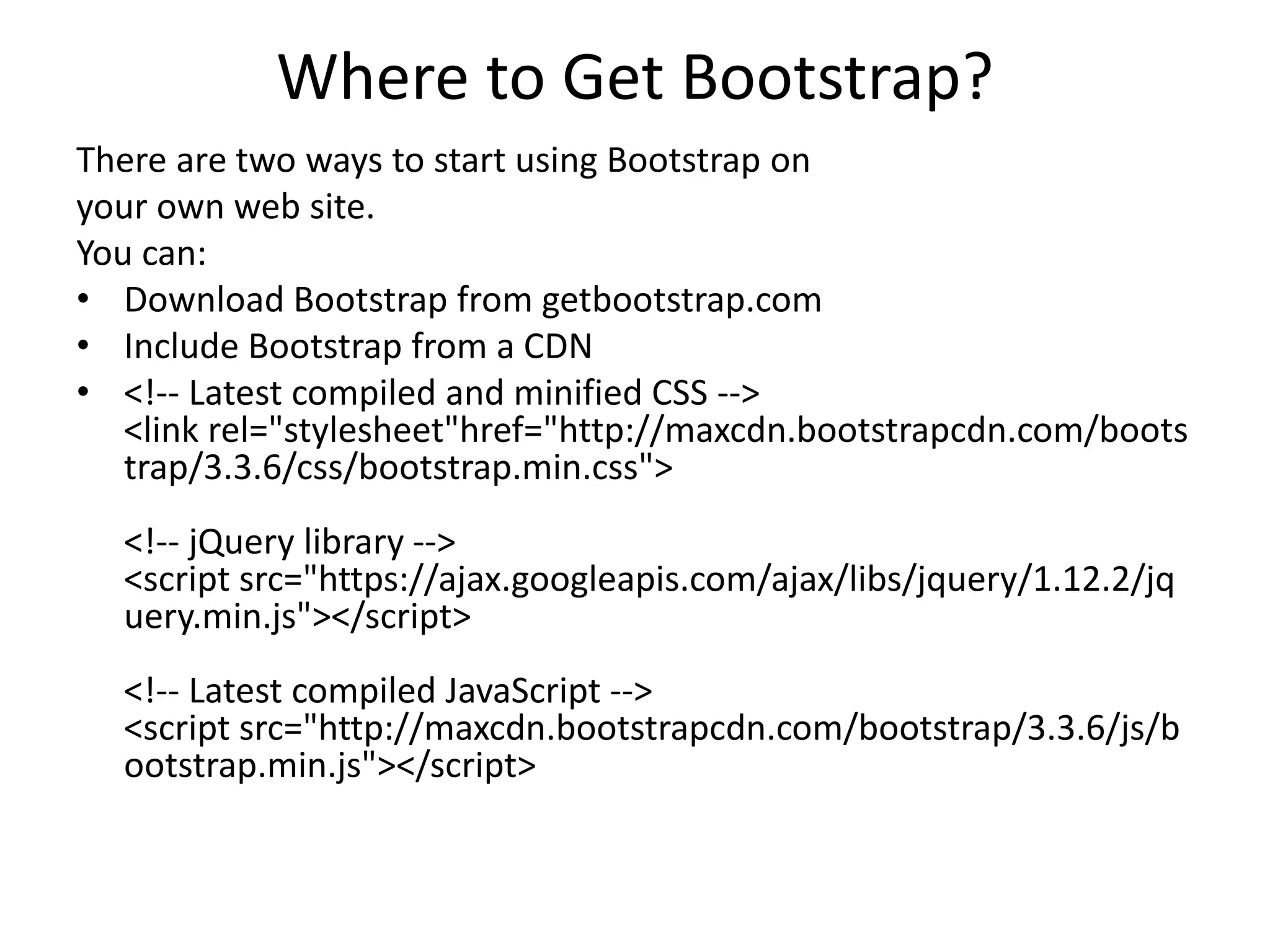 Where to Get Bootstrap?
There are two ways to start using Bootstrap on
your own web site.
You can:
• Download Bootstrap from getbootstrap.com
• Include Bootstrap from a CDN
• <!-- Latest compiled and minified CSS -->
<link rel="stylesheet"href="http://maxcdn.bootstrapcdn.com/boots
trap/3.3.6/css/bootstrap.min.css">
<!-- jQuery library -->
<script src="https://ajax.googleapis.com/ajax/libs/jquery/1.12.2/jq
uery.min.js"></script>
<!-- Latest compiled JavaScript -->
<script src="http://maxcdn.bootstrapcdn.com/bootstrap/3.3.6/js/b
ootstrap.min.js"></script>
 