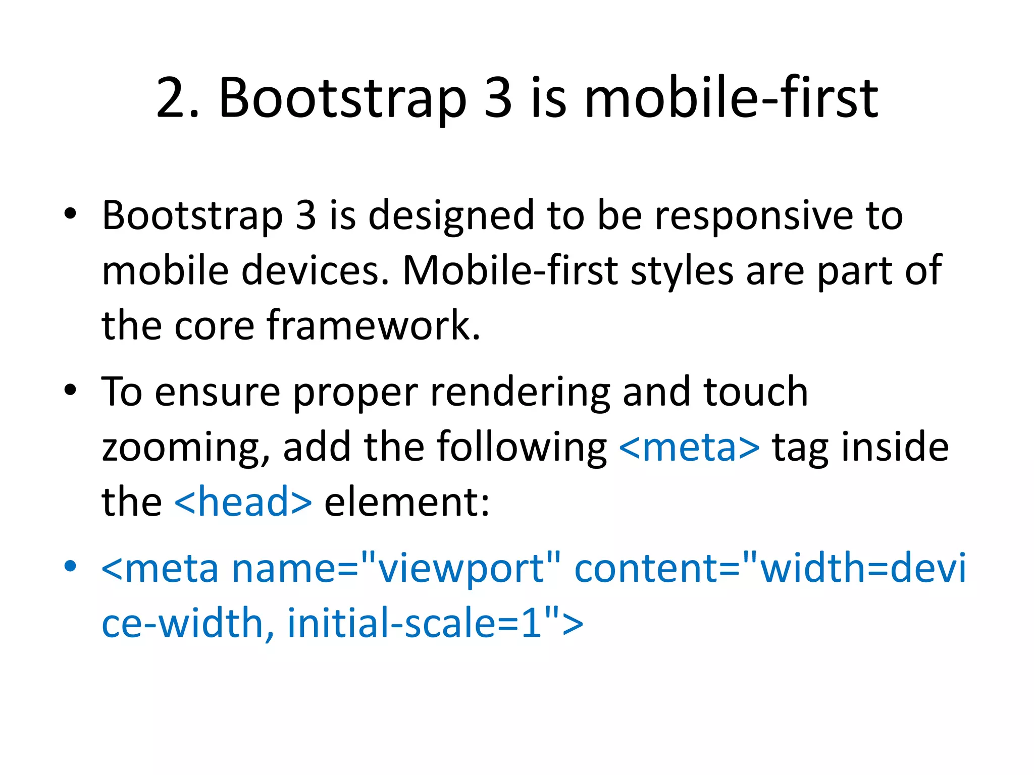 2. Bootstrap 3 is mobile-first
• Bootstrap 3 is designed to be responsive to
mobile devices. Mobile-first styles are part of
the core framework.
• To ensure proper rendering and touch
zooming, add the following <meta> tag inside
the <head> element:
• <meta name="viewport" content="width=devi
ce-width, initial-scale=1">
 