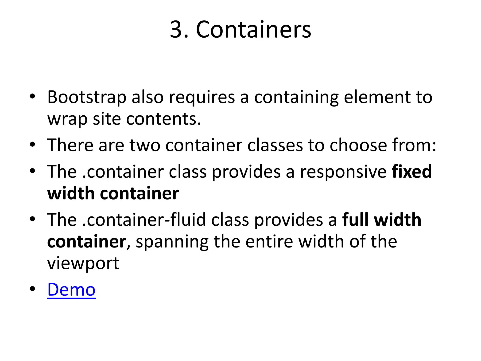 3. Containers
• Bootstrap also requires a containing element to
wrap site contents.
• There are two container classes to choose from:
• The .container class provides a responsive fixed
width container
• The .container-fluid class provides a full width
container, spanning the entire width of the
viewport
• Demo
 