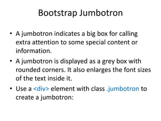 Bootstrap Jumbotron
• A jumbotron indicates a big box for calling
extra attention to some special content or
information.
• A jumbotron is displayed as a grey box with
rounded corners. It also enlarges the font sizes
of the text inside it.
• Use a <div> element with class .jumbotron to
create a jumbotron:
 
