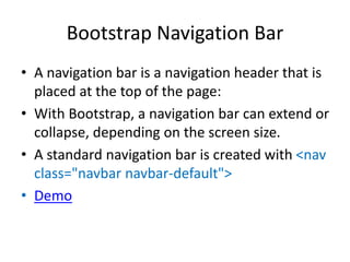 Bootstrap Navigation Bar
• A navigation bar is a navigation header that is
placed at the top of the page:
• With Bootstrap, a navigation bar can extend or
collapse, depending on the screen size.
• A standard navigation bar is created with <nav
class="navbar navbar-default">
• Demo
 