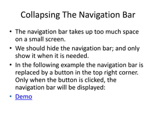 Collapsing The Navigation Bar
• The navigation bar takes up too much space
on a small screen.
• We should hide the navigation bar; and only
show it when it is needed.
• In the following example the navigation bar is
replaced by a button in the top right corner.
Only when the button is clicked, the
navigation bar will be displayed:
• Demo
 