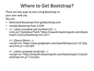 Where to Get Bootstrap?
There are two ways to start using Bootstrap on
your own web site.
You can:
• Download Bootstrap from getbootstrap.com
• Include Bootstrap from a CDN
• <!-- Latest compiled and minified CSS -->
<link rel="stylesheet"href="http://maxcdn.bootstrapcdn.com/boots
trap/3.3.6/css/bootstrap.min.css">
<!-- jQuery library -->
<script src="https://ajax.googleapis.com/ajax/libs/jquery/1.12.2/jq
uery.min.js"></script>
<!-- Latest compiled JavaScript -->
<script src="http://maxcdn.bootstrapcdn.com/bootstrap/3.3.6/js/b
ootstrap.min.js"></script>
 