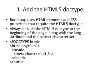 1. Add the HTML5 doctype
• Bootstrap uses HTML elements and CSS
properties that require the HTML5 doctype.
• Always include the HTML5 doctype at the
beginning of the page, along with the lang
attribute and the correct character set:
• <!DOCTYPE html>
<html lang="en">
<head>
<meta charset="utf-8">
</head>
</html>
 