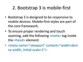 2. Bootstrap 3 is mobile-first
• Bootstrap 3 is designed to be responsive to
mobile devices. Mobile-first styles are part of
the core framework.
• To ensure proper rendering and touch
zooming, add the following <meta> tag inside
the <head> element:
• <meta name="viewport" content="width=devi
ce-width, initial-scale=1">
 