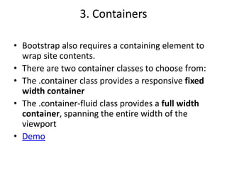 3. Containers
• Bootstrap also requires a containing element to
wrap site contents.
• There are two container classes to choose from:
• The .container class provides a responsive fixed
width container
• The .container-fluid class provides a full width
container, spanning the entire width of the
viewport
• Demo
 