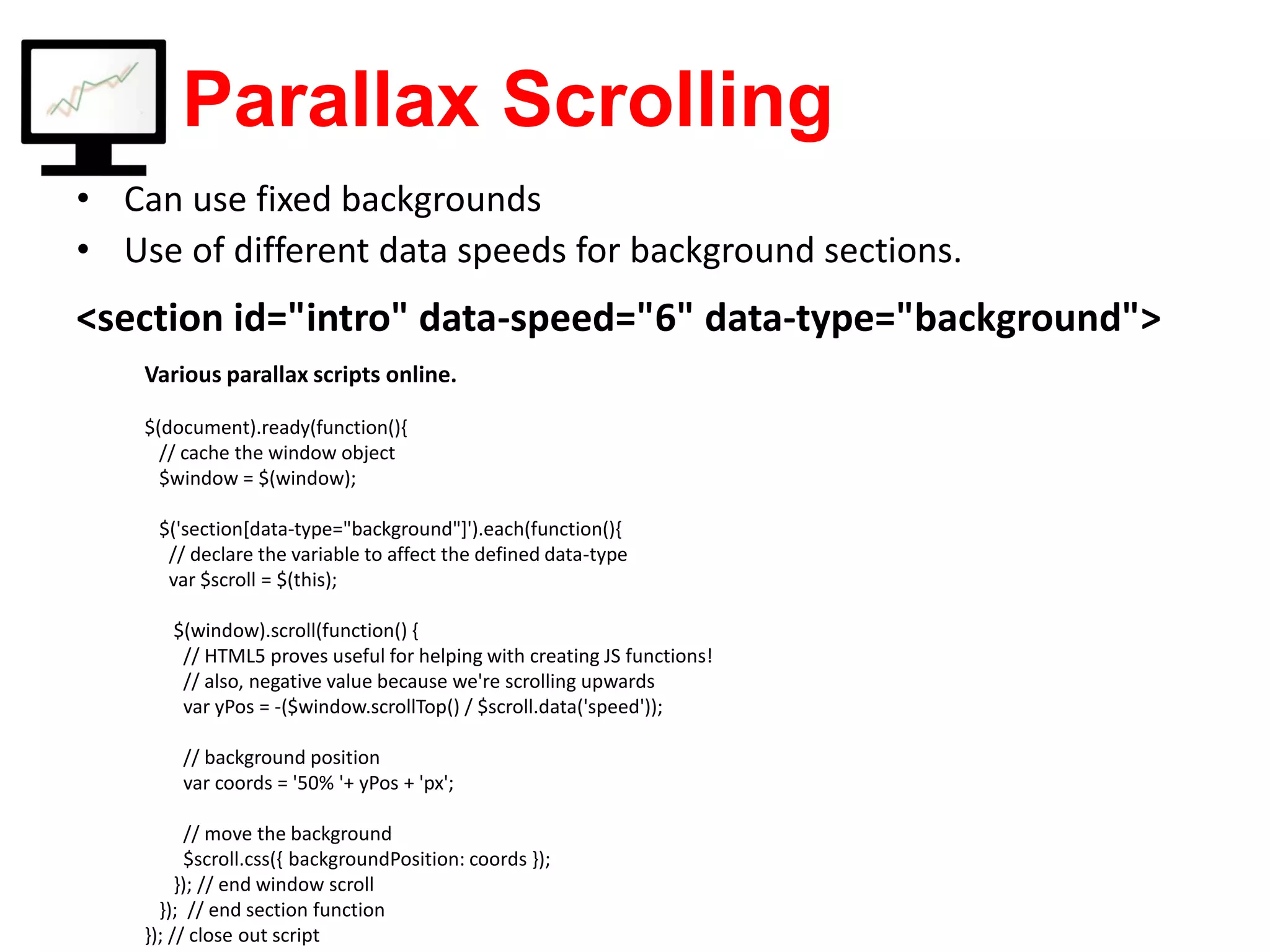 Parallax Scrolling <section id="intro" data-speed="6" data-type="background"> • Can use fixed backgrounds • Use of different data speeds for background sections. Various parallax scripts online. $(document).ready(function(){ // cache the window object $window = $(window); $('section[data-type="background"]').each(function(){ // declare the variable to affect the defined data-type var $scroll = $(this); $(window).scroll(function() { // HTML5 proves useful for helping with creating JS functions! // also, negative value because we're scrolling upwards var yPos = -($window.scrollTop() / $scroll.data('speed')); // background position var coords = '50% '+ yPos + 'px'; // move the background $scroll.css({ backgroundPosition: coords }); }); // end window scroll }); // end section function }); // close out script 