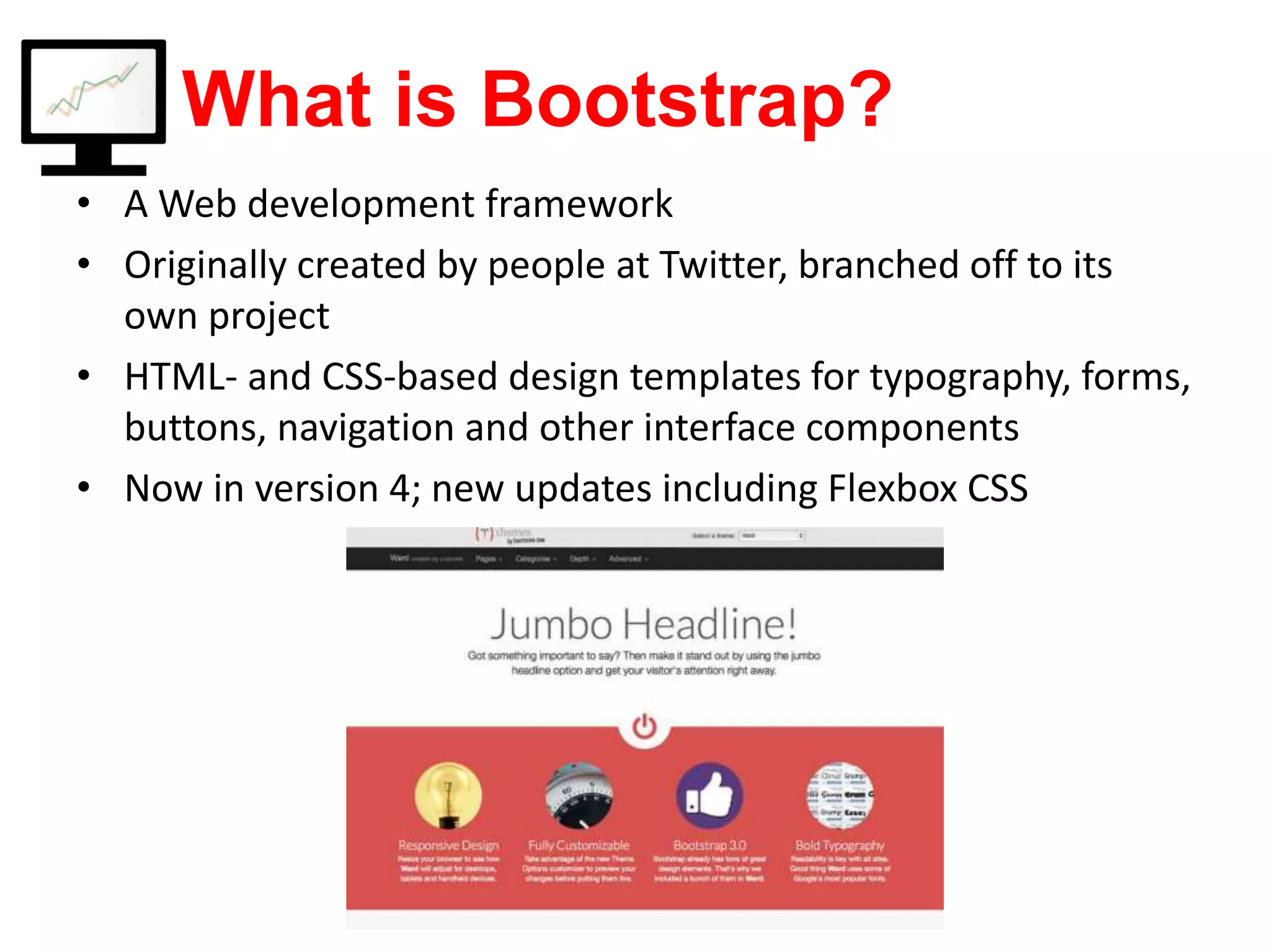 What is Bootstrap? • A Web development framework • Originally created by people at Twitter, branched off to its own project • HTML- and CSS-based design templates for typography, forms, buttons, navigation and other interface components • Now in version 4; new updates including Flexbox CSS 