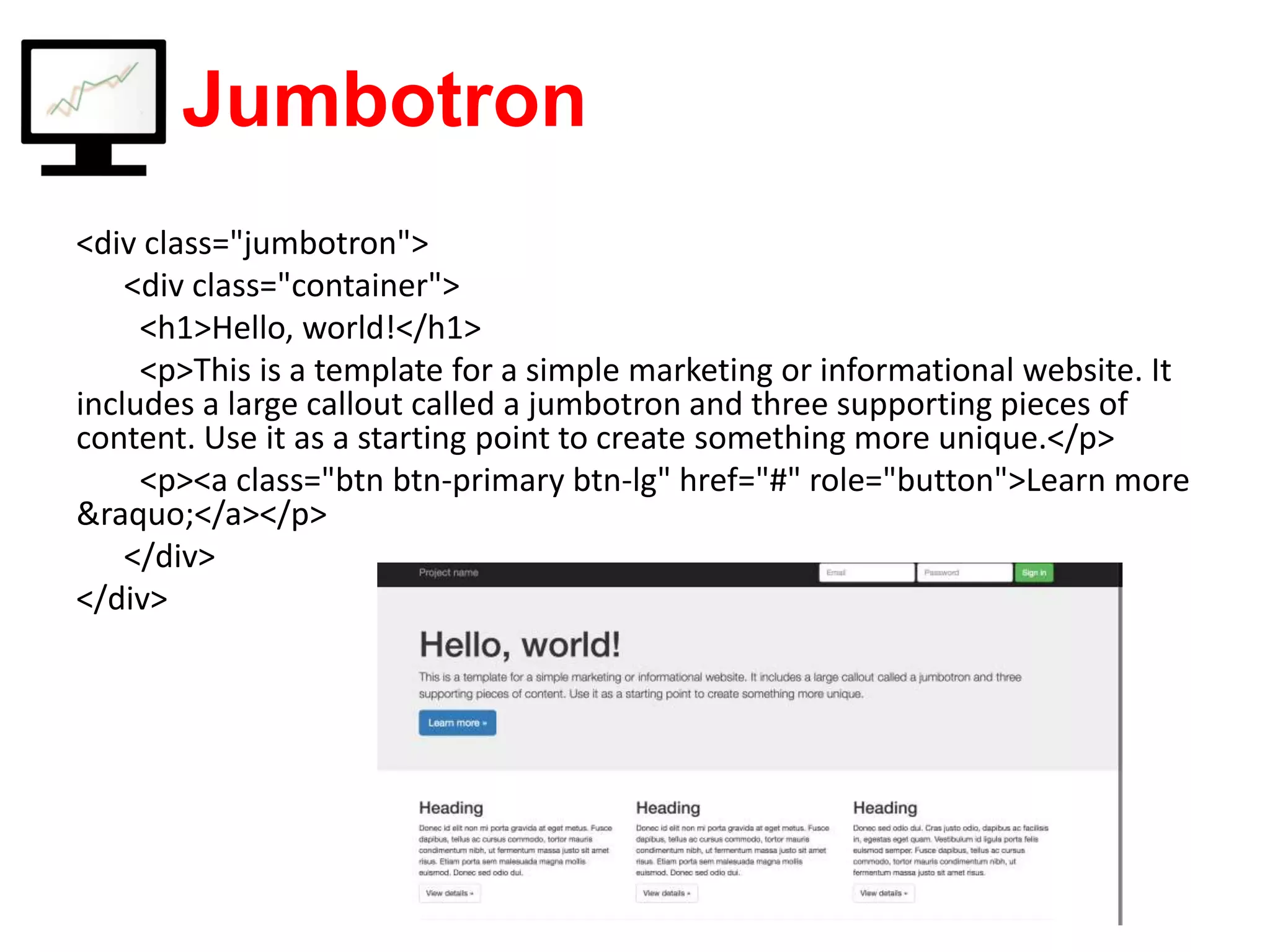 Jumbotron <div class="jumbotron"> <div class="container"> <h1>Hello, world!</h1> <p>This is a template for a simple marketing or informational website. It includes a large callout called a jumbotron and three supporting pieces of content. Use it as a starting point to create something more unique.</p> <p><a class="btn btn-primary btn-lg" href="#" role="button">Learn more &raquo;</a></p> </div> </div> 