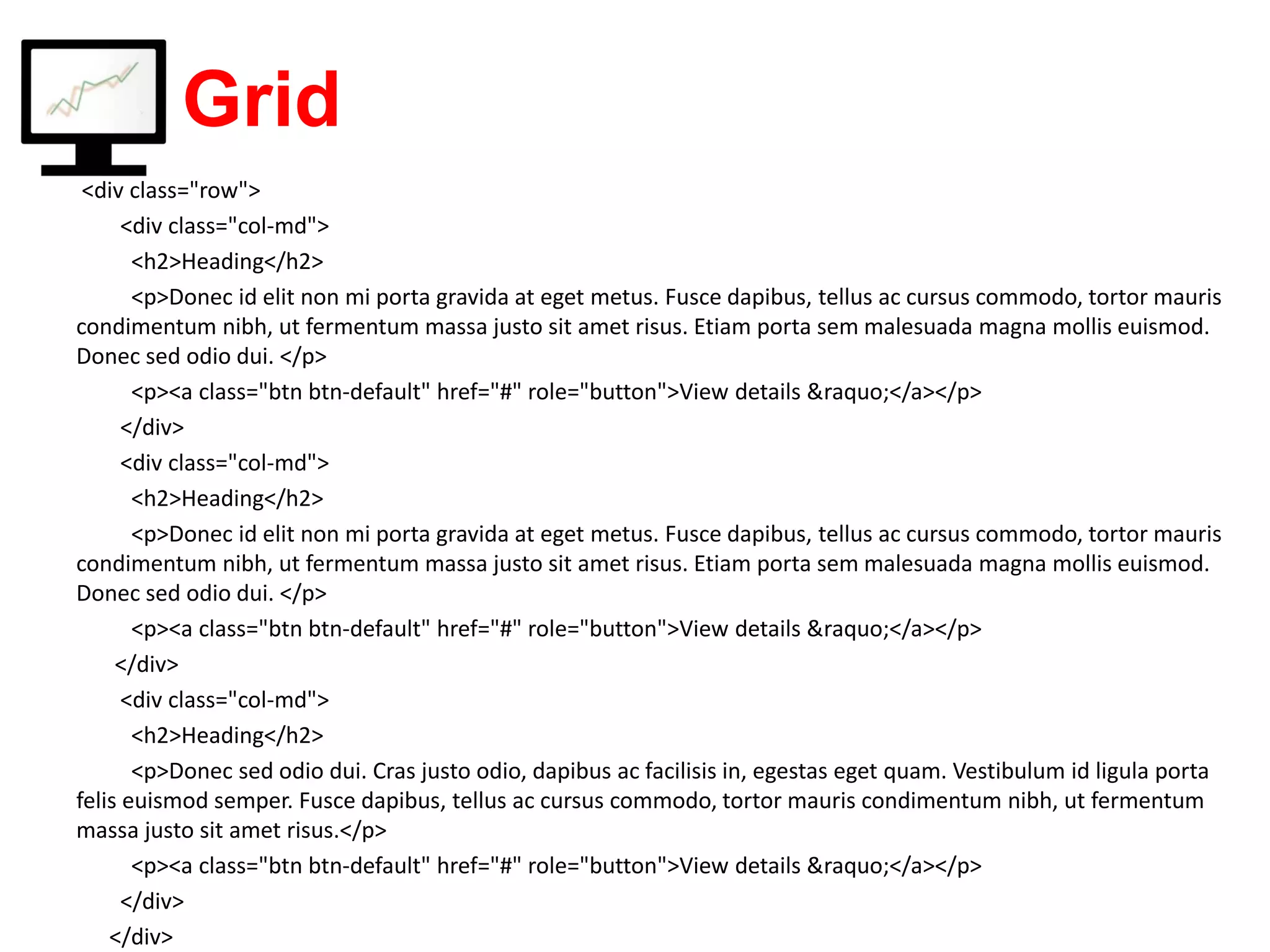 Grid <div class="row"> <div class="col-md"> <h2>Heading</h2> <p>Donec id elit non mi porta gravida at eget metus. Fusce dapibus, tellus ac cursus commodo, tortor mauris condimentum nibh, ut fermentum massa justo sit amet risus. Etiam porta sem malesuada magna mollis euismod. Donec sed odio dui. </p> <p><a class="btn btn-default" href="#" role="button">View details &raquo;</a></p> </div> <div class="col-md"> <h2>Heading</h2> <p>Donec id elit non mi porta gravida at eget metus. Fusce dapibus, tellus ac cursus commodo, tortor mauris condimentum nibh, ut fermentum massa justo sit amet risus. Etiam porta sem malesuada magna mollis euismod. Donec sed odio dui. </p> <p><a class="btn btn-default" href="#" role="button">View details &raquo;</a></p> </div> <div class="col-md"> <h2>Heading</h2> <p>Donec sed odio dui. Cras justo odio, dapibus ac facilisis in, egestas eget quam. Vestibulum id ligula porta felis euismod semper. Fusce dapibus, tellus ac cursus commodo, tortor mauris condimentum nibh, ut fermentum massa justo sit amet risus.</p> <p><a class="btn btn-default" href="#" role="button">View details &raquo;</a></p> </div> </div> 