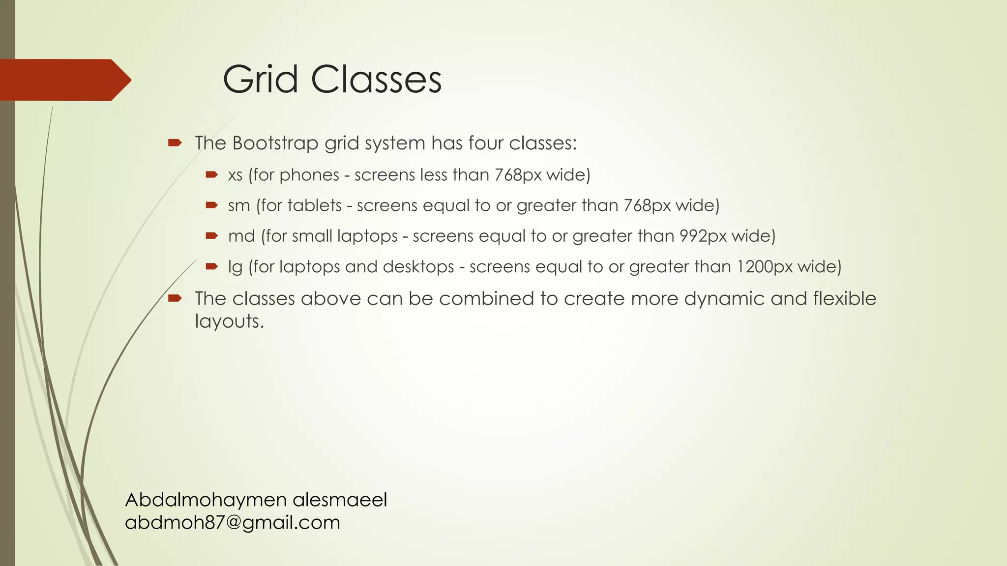Abdalmohaymen alesmaeel
abdmoh87@gmail.com
Grid Classes
 The Bootstrap grid system has four classes:
 xs (for phones - screens less than 768px wide)
 sm (for tablets - screens equal to or greater than 768px wide)
 md (for small laptops - screens equal to or greater than 992px wide)
 lg (for laptops and desktops - screens equal to or greater than 1200px wide)
 The classes above can be combined to create more dynamic and flexible
layouts.
 
