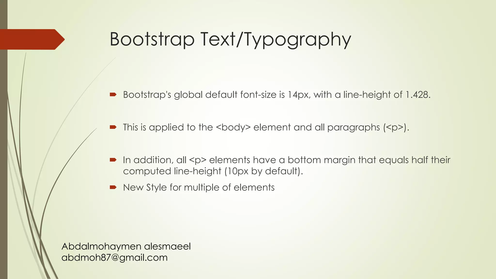 Abdalmohaymen alesmaeel
abdmoh87@gmail.com
Bootstrap Text/Typography
 Bootstrap's global default font-size is 14px, with a line-height of 1.428.
 This is applied to the <body> element and all paragraphs (<p>).
 In addition, all <p> elements have a bottom margin that equals half their
computed line-height (10px by default).
 New Style for multiple of elements
 