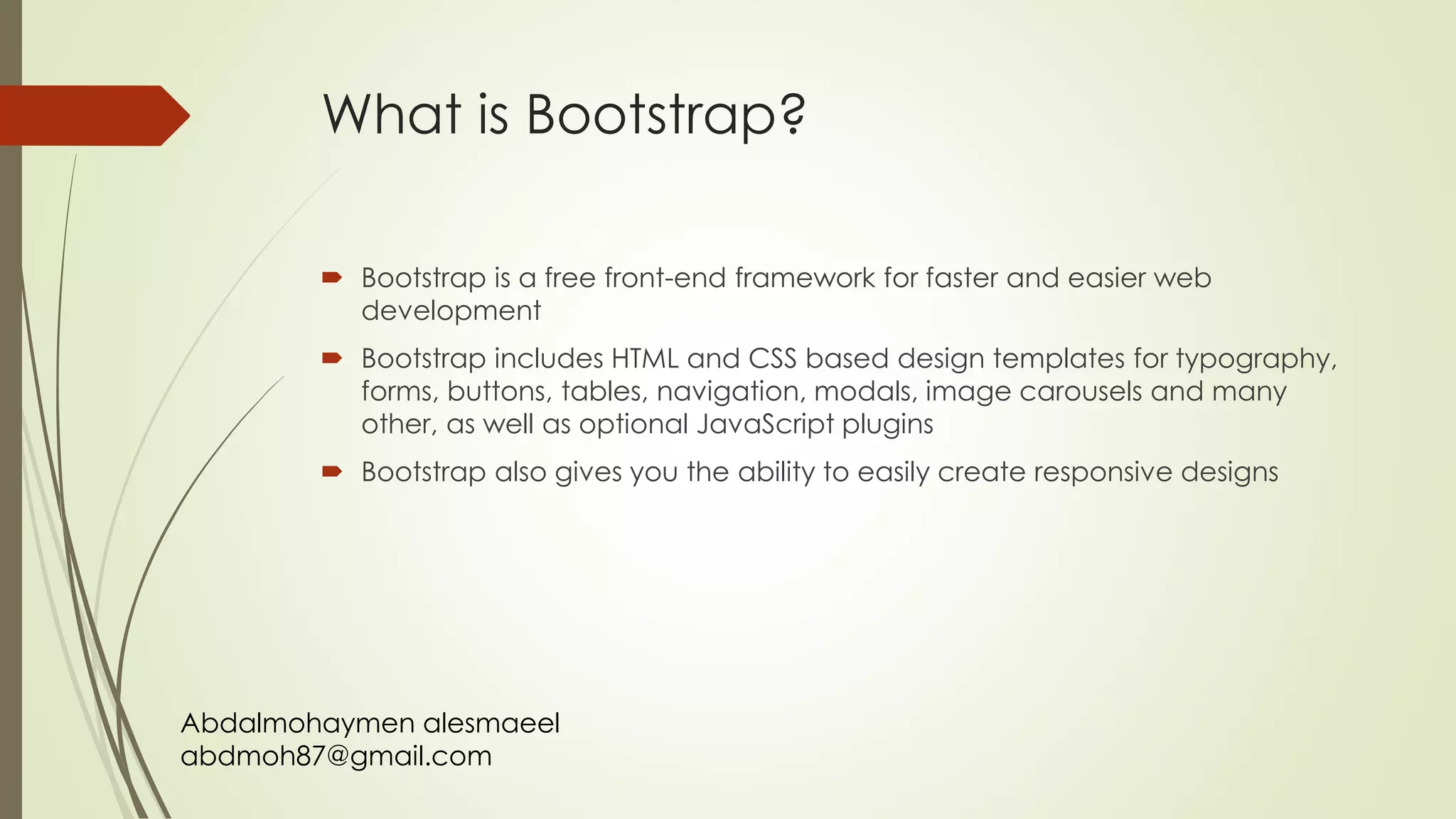Abdalmohaymen alesmaeel
abdmoh87@gmail.com
What is Bootstrap?
 Bootstrap is a free front-end framework for faster and easier web
development
 Bootstrap includes HTML and CSS based design templates for typography,
forms, buttons, tables, navigation, modals, image carousels and many
other, as well as optional JavaScript plugins
 Bootstrap also gives you the ability to easily create responsive designs
 