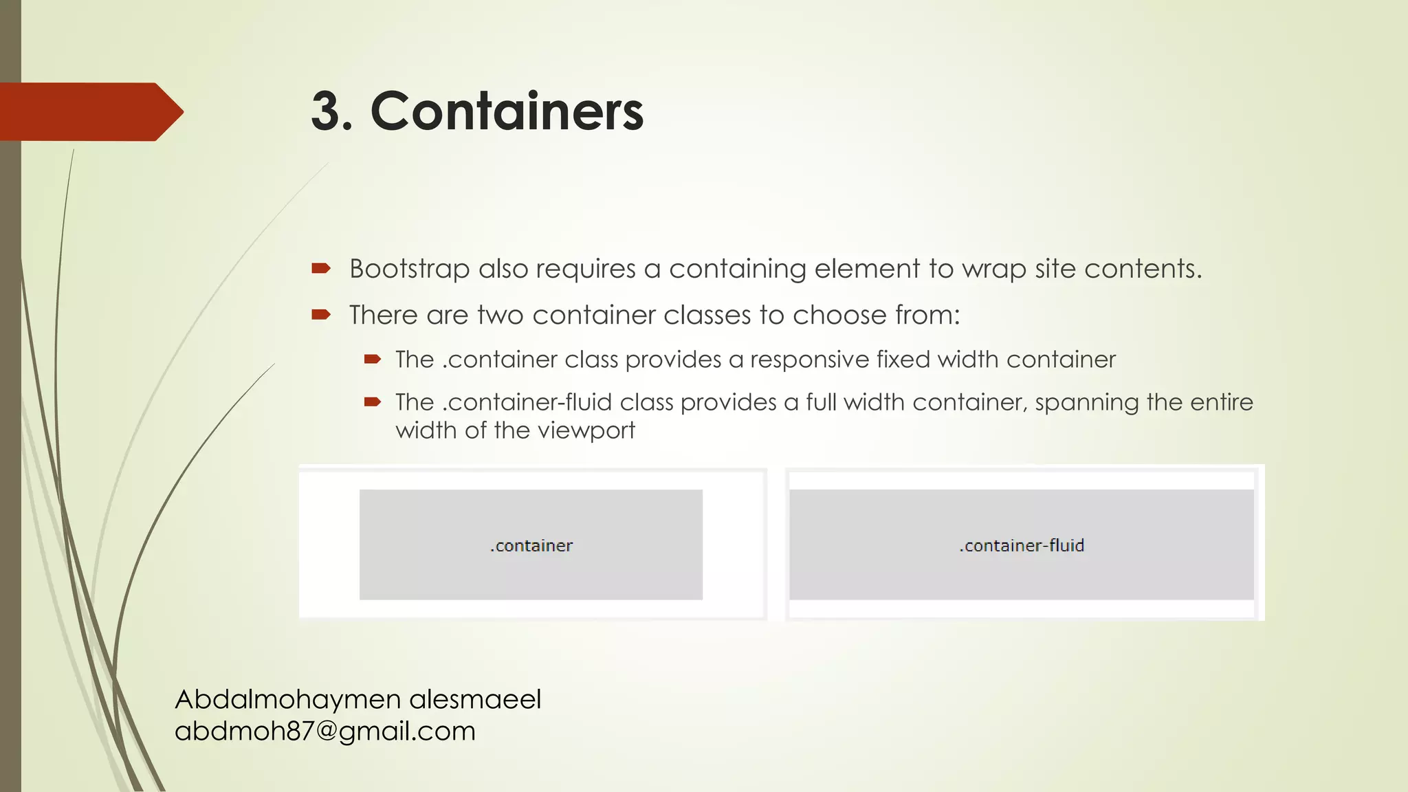 Abdalmohaymen alesmaeel
abdmoh87@gmail.com
3. Containers
 Bootstrap also requires a containing element to wrap site contents.
 There are two container classes to choose from:
 The .container class provides a responsive fixed width container
 The .container-fluid class provides a full width container, spanning the entire
width of the viewport
 