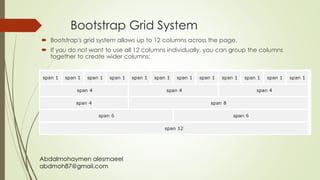 Abdalmohaymen alesmaeel
abdmoh87@gmail.com
Bootstrap Grid System
 Bootstrap's grid system allows up to 12 columns across the page.
 If you do not want to use all 12 columns individually, you can group the columns
together to create wider columns:
 
