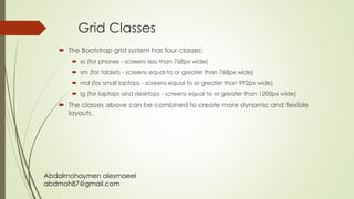 Abdalmohaymen alesmaeel
abdmoh87@gmail.com
Grid Classes
 The Bootstrap grid system has four classes:
 xs (for phones - screens less than 768px wide)
 sm (for tablets - screens equal to or greater than 768px wide)
 md (for small laptops - screens equal to or greater than 992px wide)
 lg (for laptops and desktops - screens equal to or greater than 1200px wide)
 The classes above can be combined to create more dynamic and flexible
layouts.
 