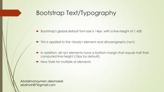 Abdalmohaymen alesmaeel
abdmoh87@gmail.com
Bootstrap Text/Typography
 Bootstrap's global default font-size is 14px, with a line-height of 1.428.
 This is applied to the <body> element and all paragraphs (<p>).
 In addition, all <p> elements have a bottom margin that equals half their
computed line-height (10px by default).
 New Style for multiple of elements
 