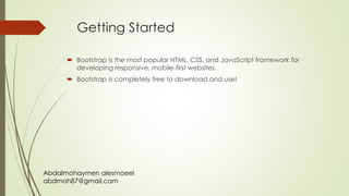 Abdalmohaymen alesmaeel
abdmoh87@gmail.com
Getting Started
 Bootstrap is the most popular HTML, CSS, and JavaScript framework for
developing responsive, mobile-first websites.
 Bootstrap is completely free to download and use!
 