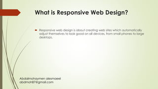 Abdalmohaymen alesmaeel
abdmoh87@gmail.com
What is Responsive Web Design?
 Responsive web design is about creating web sites which automatically
adjust themselves to look good on all devices, from small phones to large
desktops.
 