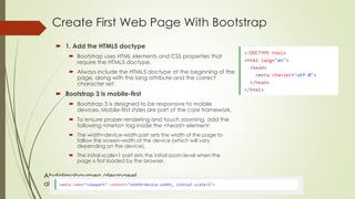 Abdalmohaymen alesmaeel
abdmoh87@gmail.com
Create First Web Page With Bootstrap
 1. Add the HTML5 doctype
 Bootstrap uses HTML elements and CSS properties that
require the HTML5 doctype.
 Always include the HTML5 doctype at the beginning of the
page, along with the lang attribute and the correct
character set:
 Bootstrap 3 is mobile-first
 Bootstrap 3 is designed to be responsive to mobile
devices. Mobile-first styles are part of the core framework.
 To ensure proper rendering and touch zooming, add the
following <meta> tag inside the <head> element:
 The width=device-width part sets the width of the page to
follow the screen-width of the device (which will vary
depending on the device).
 The initial-scale=1 part sets the initial zoom level when the
page is first loaded by the browser.
 