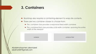 Abdalmohaymen alesmaeel
abdmoh87@gmail.com
3. Containers
 Bootstrap also requires a containing element to wrap site contents.
 There are two container classes to choose from:
 The .container class provides a responsive fixed width container
 The .container-fluid class provides a full width container, spanning the entire
width of the viewport
 