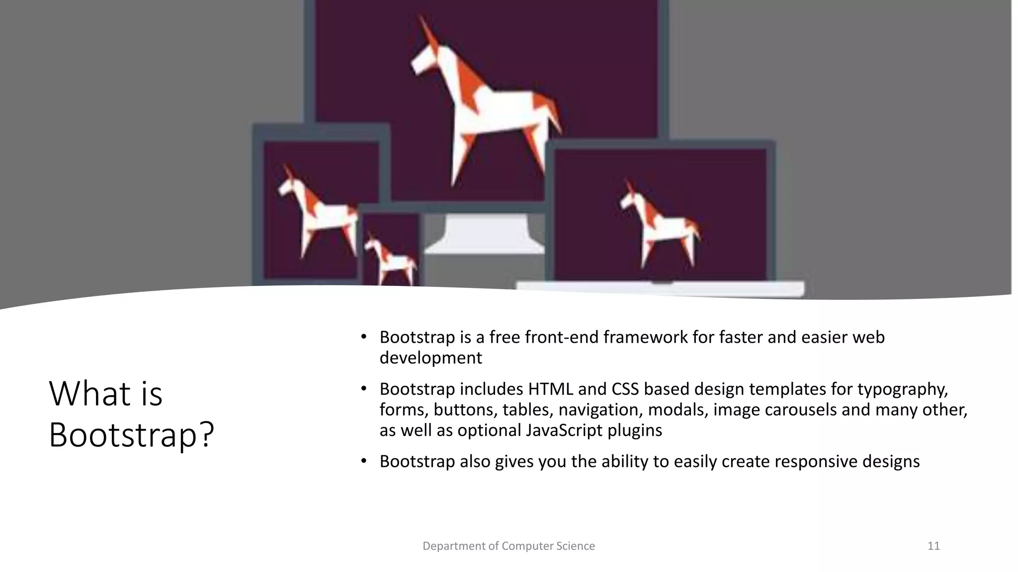 What is
Bootstrap?
• Bootstrap is a free front-end framework for faster and easier web
development
• Bootstrap includes HTML and CSS based design templates for typography,
forms, buttons, tables, navigation, modals, image carousels and many other,
as well as optional JavaScript plugins
• Bootstrap also gives you the ability to easily create responsive designs
11
Department of Computer Science
 