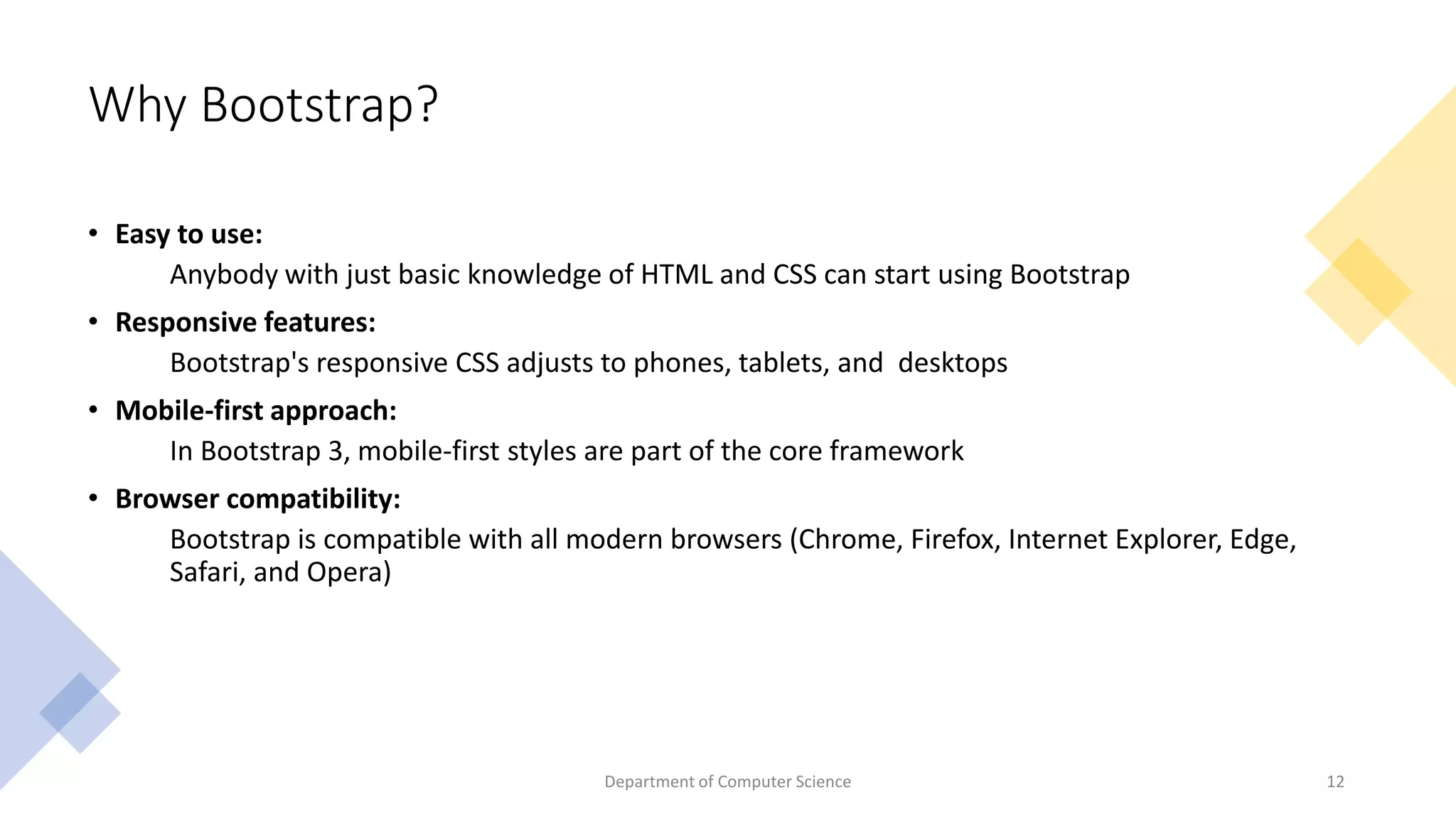 Why Bootstrap?
• Easy to use:
Anybody with just basic knowledge of HTML and CSS can start using Bootstrap
• Responsive features:
Bootstrap's responsive CSS adjusts to phones, tablets, and desktops
• Mobile-first approach:
In Bootstrap 3, mobile-first styles are part of the core framework
• Browser compatibility:
Bootstrap is compatible with all modern browsers (Chrome, Firefox, Internet Explorer, Edge,
Safari, and Opera)
12
Department of Computer Science
 