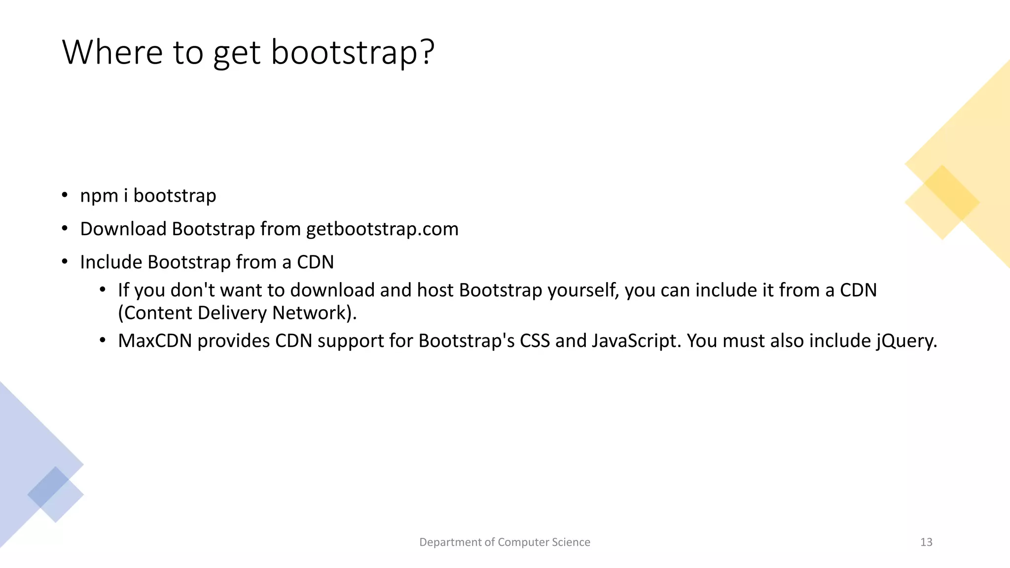 Where to get bootstrap?
• npm i bootstrap
• Download Bootstrap from getbootstrap.com
• Include Bootstrap from a CDN
• If you don't want to download and host Bootstrap yourself, you can include it from a CDN
(Content Delivery Network).
• MaxCDN provides CDN support for Bootstrap's CSS and JavaScript. You must also include jQuery.
13
Department of Computer Science
 